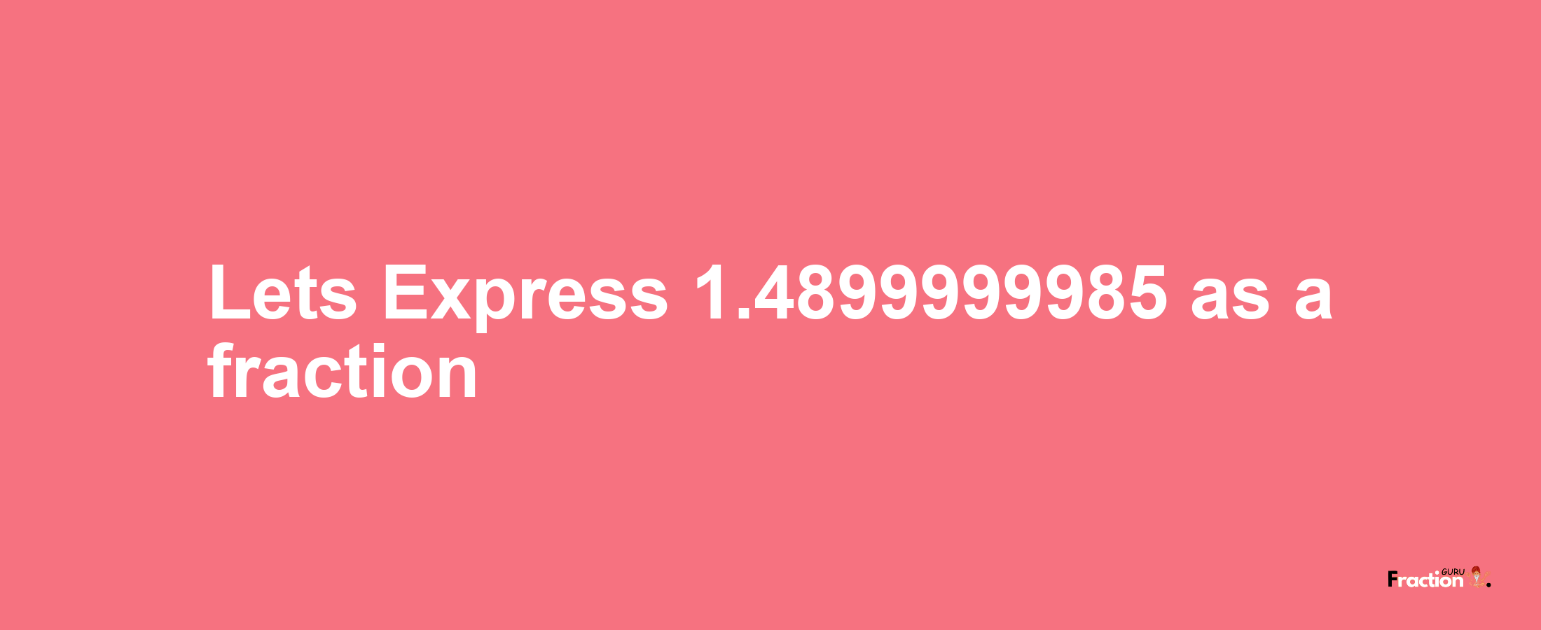 Lets Express 1.4899999985 as afraction